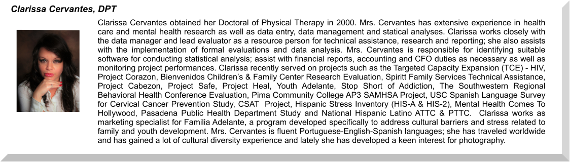 Clarissa Cervantes obtained her Doctoral of Physical Therapy in 2000. Mrs. Cervantes has extensive experience in health care and mental health research as well as data entry, data management and statical analyses. Clarissa works closely with the data manager and lead evaluator as a resource person for technical assistance, research and reporting; she also assists with the implementation of formal evaluations and data analysis. Mrs. Cervantes is responsible for identifying suitable software for conducting statistical analysis; assist with financial reports, accounting and CFO duties as necessary as well as monitoring project performances. Clarissa recently served on projects such as the Targeted Capacity Expansion (TCE) - HIV, Project Corazon, Bienvenidos Children’s & Family Center Research Evaluation, Spiritt Family Services Technical Assistance, Project Cabezon, Project Safe, Project Heal, Youth Adelante, Stop Short of Addiction, The Southwestern Regional Behavioral Health Conference Evaluation, Pima Community College AP3 SAMHSA Project, USC Spanish Language Survey for Cervical Cancer Prevention Study, CSAT  Project, Hispanic Stress Inventory (HIS-A & HIS-2), Mental Health Comes To Hollywood, Pasadena Public Health Department Study and National Hispanic Latino ATTC & PTTC.  Clarissa works as marketing specialist for Familia Adelante, a program developed specifically to address cultural barriers and stress related to family and youth development. Mrs. Cervantes is fluent Portuguese-English-Spanish languages; she has traveled worldwide and has gained a lot of cultural diversity experience and lately she has developed a keen interest for photography.  Clarissa Cervantes, DPT