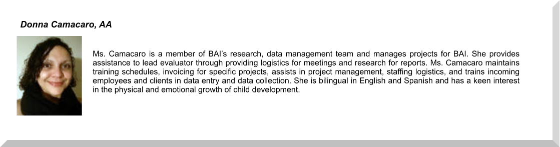 Ms. Camacaro is a member of BAI’s research, data management team and manages projects for BAI. She provides assistance to lead evaluator through providing logistics for meetings and research for reports. Ms. Camacaro maintains training schedules, invoicing for specific projects, assists in project management, staffing logistics, and trains incoming employees and clients in data entry and data collection. She is bilingual in English and Spanish and has a keen interest in the physical and emotional growth of child development.  Donna Camacaro, AA