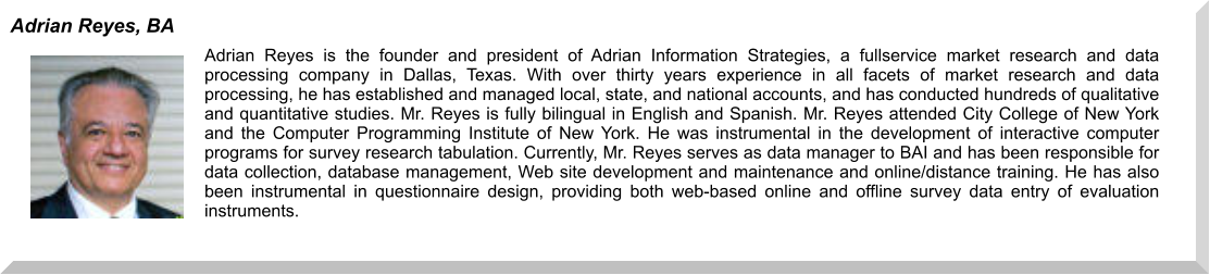 Adrian Reyes is the founder and president of Adrian Information Strategies, a fullservice market research and data processing company in Dallas, Texas. With over thirty years experience in all facets of market research and data processing, he has established and managed local, state, and national accounts, and has conducted hundreds of qualitative and quantitative studies. Mr. Reyes is fully bilingual in English and Spanish. Mr. Reyes attended City College of New York and the Computer Programming Institute of New York. He was instrumental in the development of interactive computer programs for survey research tabulation. Currently, Mr. Reyes serves as data manager to BAI and has been responsible for data collection, database management, Web site development and maintenance and online/distance training. He has also been instrumental in questionnaire design, providing both web-based online and offline survey data entry of evaluation instruments. Adrian Reyes, BA