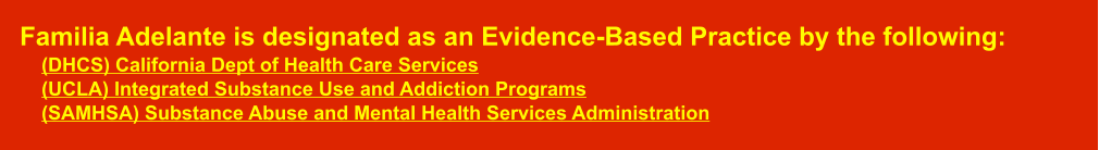 Familia Adelante is designated as an Evidence-Based Practice by the following:      (DHCS) California Dept of Health Care Services    (UCLA) Integrated Substance Use and Addiction Programs    (SAMHSA) Substance Abuse and Mental Health Services Administration