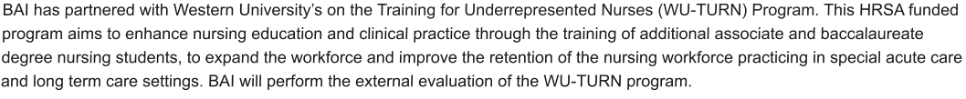 BAI has partnered with Western University’s on the Training for Underrepresented Nurses (WU-TURN) Program. This HRSA funded program aims to enhance nursing education and clinical practice through the training of additional associate and baccalaureate degree nursing students, to expand the workforce and improve the retention of the nursing workforce practicing in special acute care and long term care settings. BAI will perform the external evaluation of the WU-TURN program.