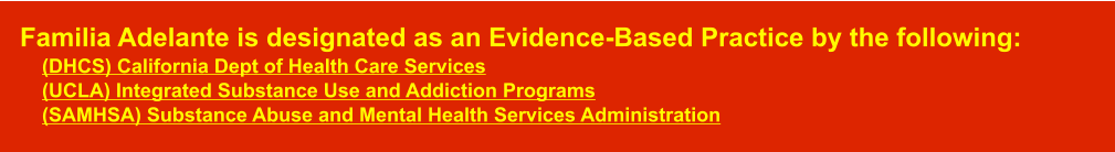 Familia Adelante is designated as an Evidence-Based Practice by the following:      (DHCS) California Dept of Health Care Services    (UCLA) Integrated Substance Use and Addiction Programs    (SAMHSA) Substance Abuse and Mental Health Services Administration