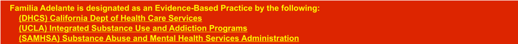 Familia Adelante is designated as an Evidence-Based Practice by the following:      (DHCS) California Dept of Health Care Services    (UCLA) Integrated Substance Use and Addiction Programs    (SAMHSA) Substance Abuse and Mental Health Services Administration